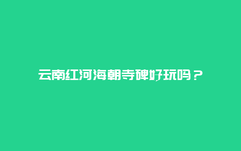 云南红河海朝寺碑好玩吗？