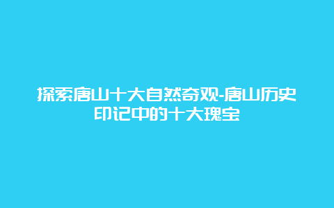 探索唐山十大自然奇观-唐山历史印记中的十大瑰宝