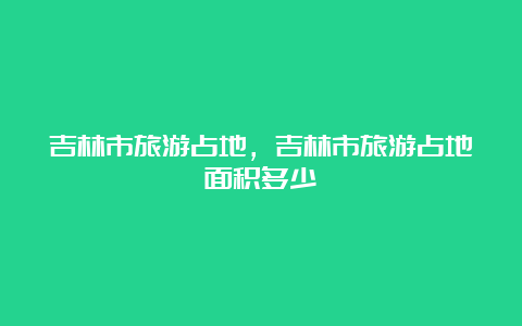 吉林市旅游占地，吉林市旅游占地面积多少