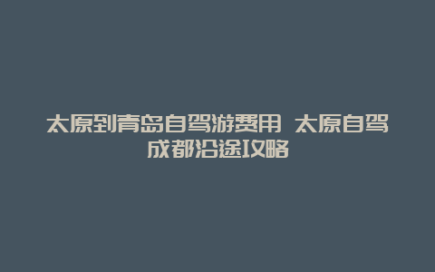 太原到青岛自驾游费用 太原自驾成都沿途攻略