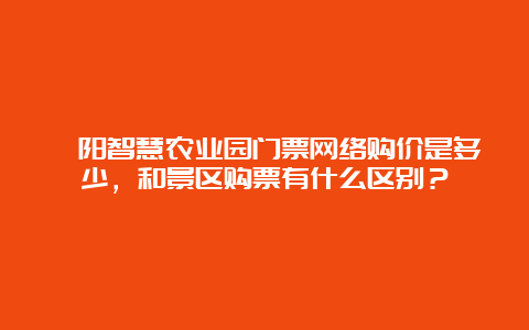 泾阳智慧农业园门票网络购价是多少，和景区购票有什么区别？