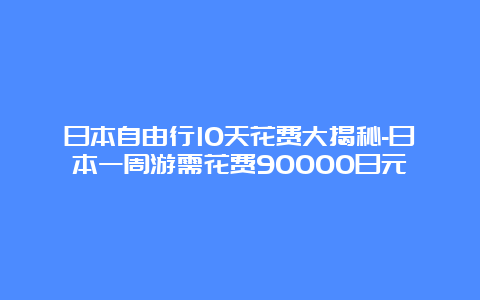 日本自由行10天花费大揭秘-日本一周游需花费90000日元