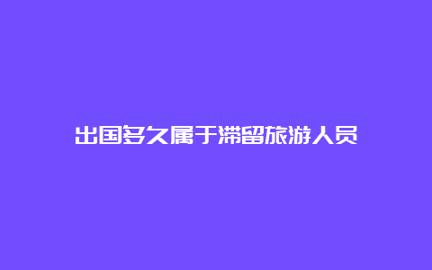 出国多久属于滞留旅游人员