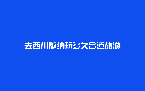 去西川版纳玩多久合适旅游