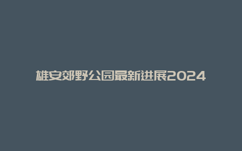 雄安郊野公园最新进展2024