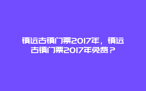 镇远古镇门票2017年，镇远古镇门票2017年免费？