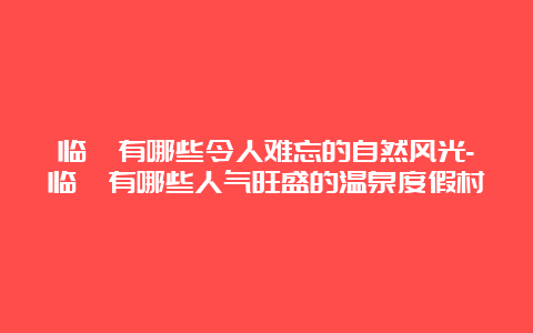 临潼有哪些令人难忘的自然风光-临潼有哪些人气旺盛的温泉度假村