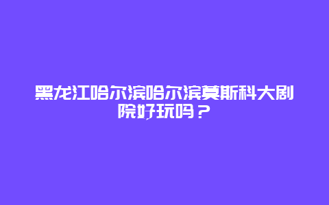 黑龙江哈尔滨哈尔滨莫斯科大剧院好玩吗？