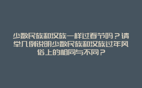 少数民族和汉族一样过春节吗？请举几例说明少数民族和汉族过年风俗上的相同与不同？