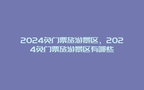 2024免门票旅游景区，2024免门票旅游景区有哪些