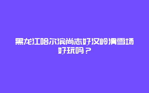 黑龙江哈尔滨尚志好汉岭滑雪场好玩吗？