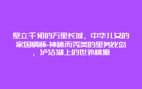 壁立千仞的万里长城，中华儿女的家国情怀-神秘而秀美的里务比岛，泸沽湖上的世外桃源