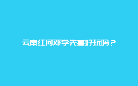 云南红河邓学先墓好玩吗？