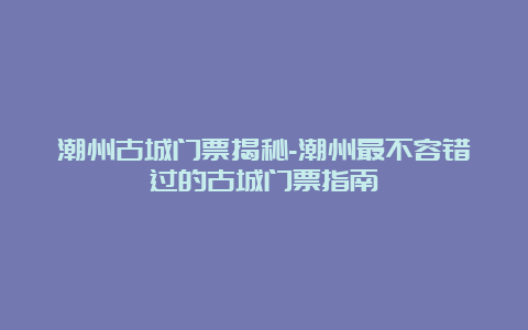 潮州古城门票揭秘-潮州最不容错过的古城门票指南