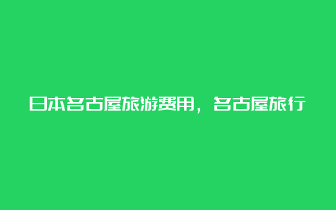 日本名古屋旅游费用，名古屋旅行