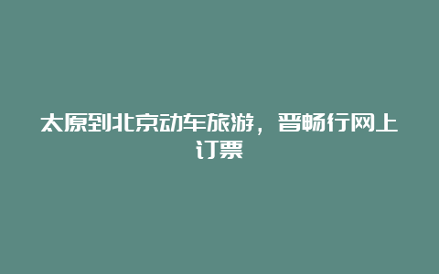 太原到北京动车旅游，晋畅行网上订票