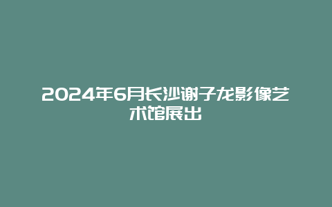 2024年6月长沙谢子龙影像艺术馆展出