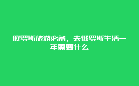 俄罗斯旅游必备，去俄罗斯生活一年需要什么