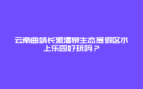 云南曲靖长源温泉生态度假区水上乐园好玩吗？