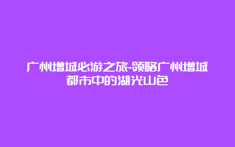 广州增城必游之旅-领略广州增城都市中的湖光山色