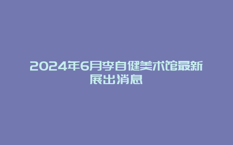 2024年6月李自健美术馆最新展出消息