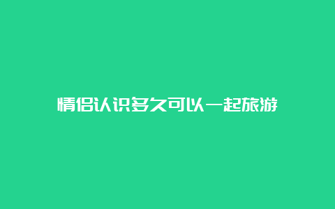 情侣认识多久可以一起旅游