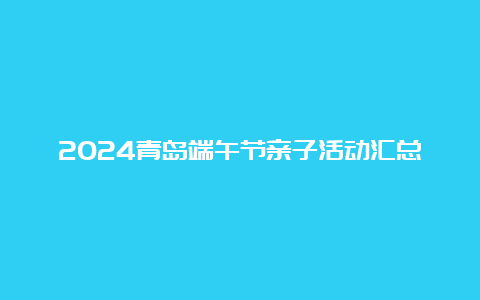 2024青岛端午节亲子活动汇总