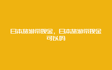 日本旅游带现金，日本旅游带现金可以吗