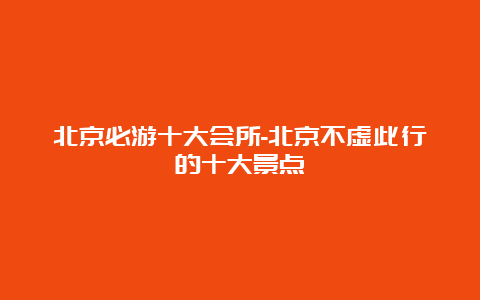 北京必游十大会所-北京不虚此行的十大景点