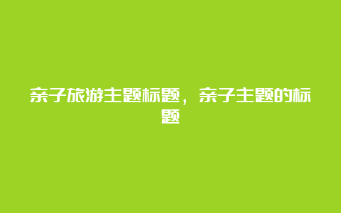 亲子旅游主题标题，亲子主题的标题