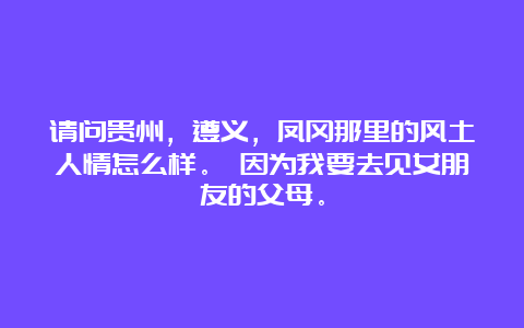 请问贵州，遵义，凤冈那里的风土人情怎么样。 因为我要去见女朋友的父母。