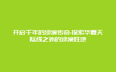 开启千年的沙漠传奇-探索华夏天际线之外的沙漠胜地