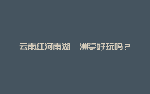 云南红河南湖瀛洲亭好玩吗？