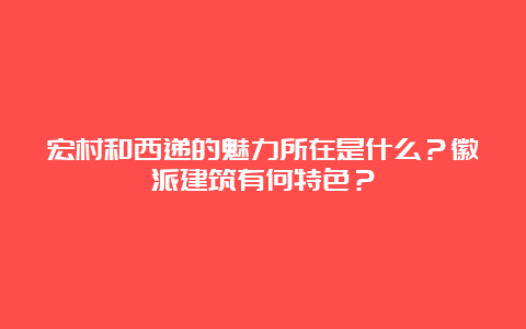 宏村和西递的魅力所在是什么？徽派建筑有何特色？