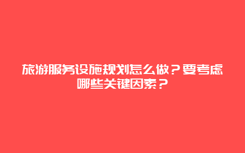 旅游服务设施规划怎么做？要考虑哪些关键因素？