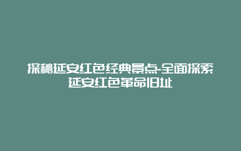 探秘延安红色经典景点-全面探索延安红色革命旧址