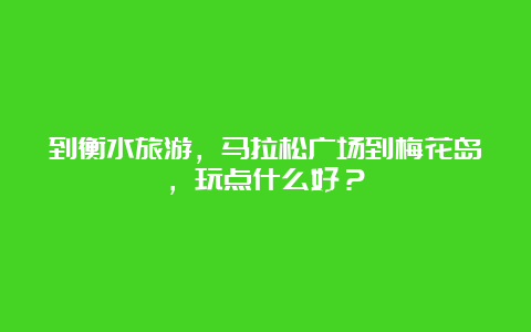 到衡水旅游，马拉松广场到梅花岛，玩点什么好？