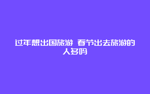 过年想出国旅游 春节出去旅游的人多吗