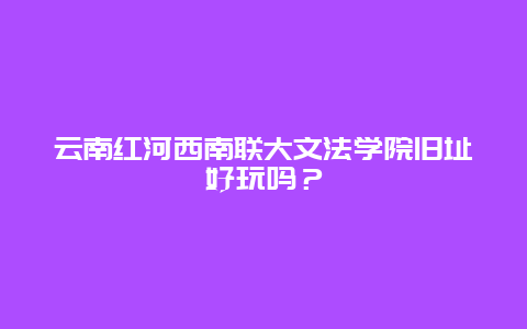 云南红河西南联大文法学院旧址好玩吗？