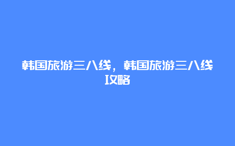 韩国旅游三八线，韩国旅游三八线攻略