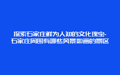 探索石家庄鲜为人知的文化瑰宝-石家庄周围有哪些风景如画的景区