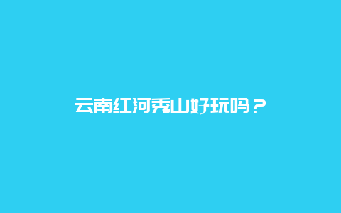 云南红河秀山好玩吗？