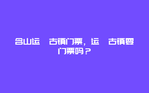 含山运漕古镇门票，运漕古镇要门票吗？