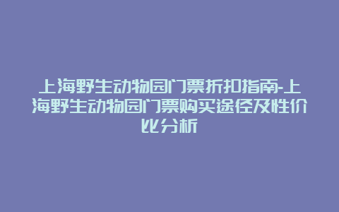 上海野生动物园门票折扣指南-上海野生动物园门票购买途径及性价比分析