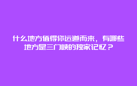 什么地方值得你远道而来，有哪些地方是三门峡的独家记忆？