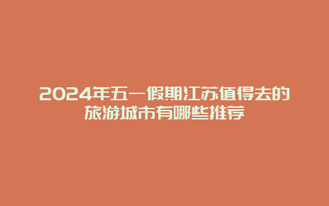 2024年五一假期江苏值得去的旅游城市有哪些推荐