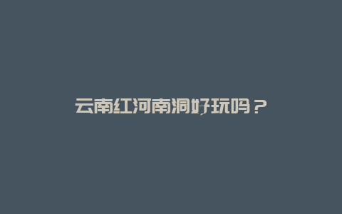 云南红河南洞好玩吗？