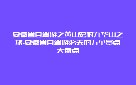 安徽省自驾游之黄山宏村九华山之旅-安徽省自驾游必去的五个景点大盘点