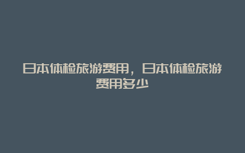 日本体检旅游费用，日本体检旅游费用多少