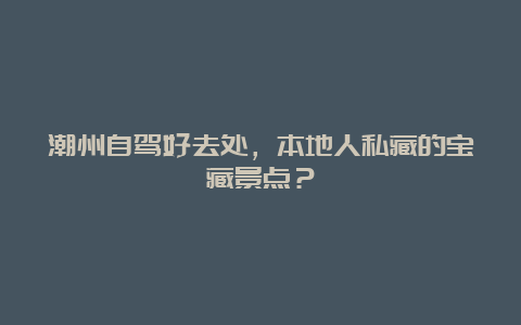 潮州自驾好去处，本地人私藏的宝藏景点？